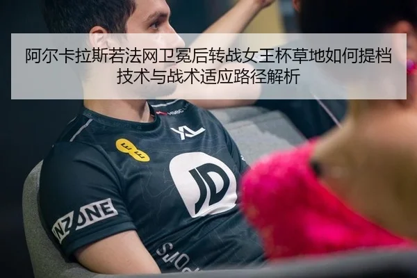 阿尔卡拉斯若法网卫冕后转战女王杯草地如何提档技术与战术适应路径解析
